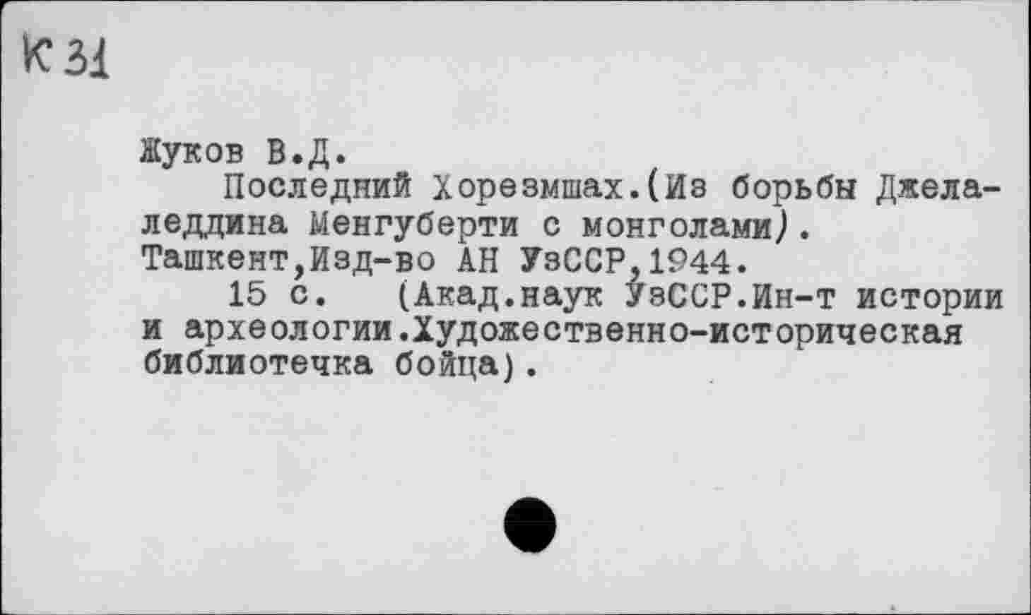 ﻿К 31
Жуков В.Д.
Последний Хорезмшах.(Из борьбы Джела-леддина Менгуберти с монголами^.
Ташкент,Изд-во АН УзССР,1944.
15 с. (Акад.наук УзССР.Ин-т истории и археологии.Художественно-историческая библиотечка бойца).